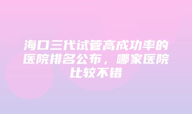 海口三代试管高成功率的医院排名公布，哪家医院比较不错