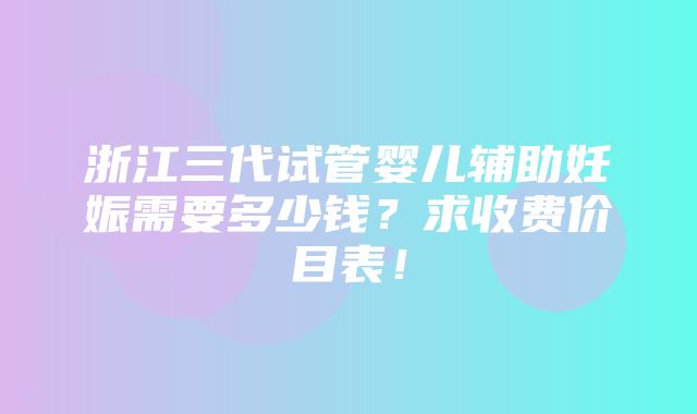 浙江三代试管婴儿辅助妊娠需要多少钱？求收费价目表！