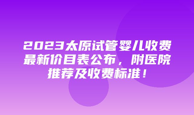 2023太原试管婴儿收费最新价目表公布，附医院推荐及收费标准！