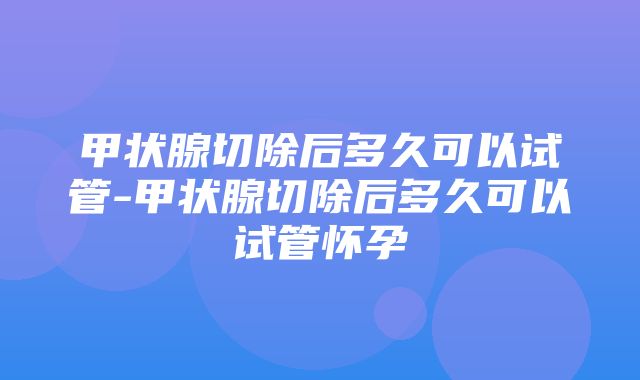 甲状腺切除后多久可以试管-甲状腺切除后多久可以试管怀孕