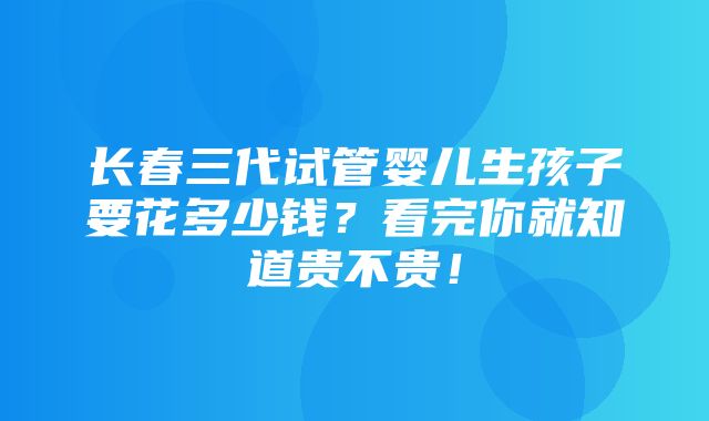 长春三代试管婴儿生孩子要花多少钱？看完你就知道贵不贵！