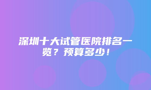 深圳十大试管医院排名一览？预算多少！