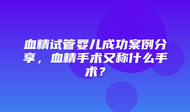 血精试管婴儿成功案例分享，血精手术又称什么手术？