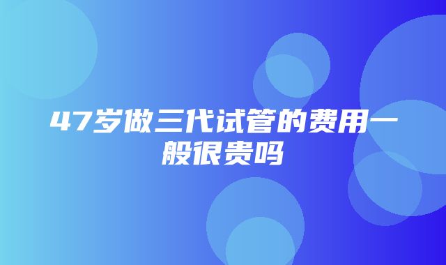 47岁做三代试管的费用一般很贵吗