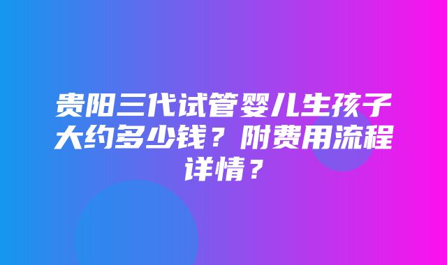 贵阳三代试管婴儿生孩子大约多少钱？附费用流程详情？