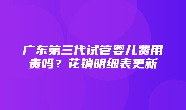 广东第三代试管婴儿费用贵吗？花销明细表更新