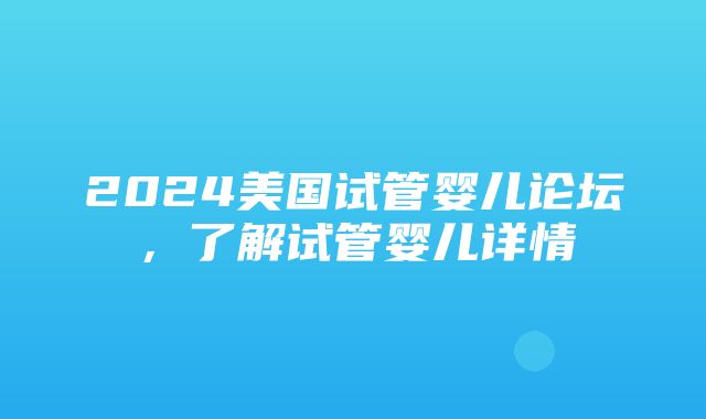 2024美国试管婴儿论坛，了解试管婴儿详情