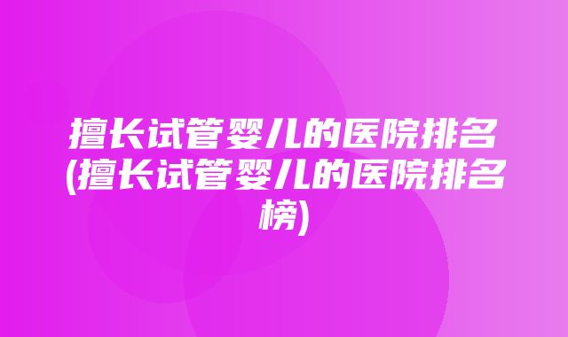 擅长试管婴儿的医院排名(擅长试管婴儿的医院排名榜)