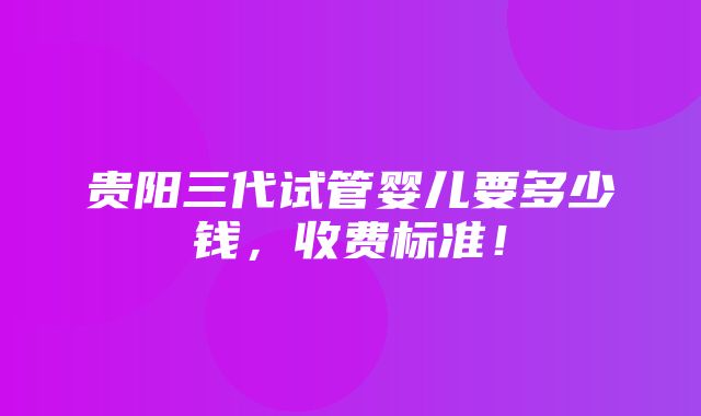 贵阳三代试管婴儿要多少钱，收费标准！