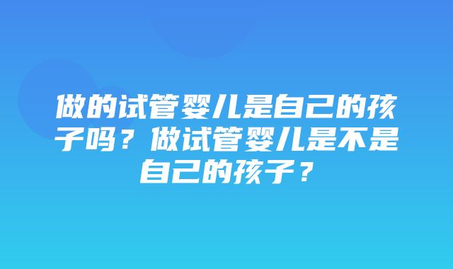 做的试管婴儿是自己的孩子吗？做试管婴儿是不是自己的孩子？