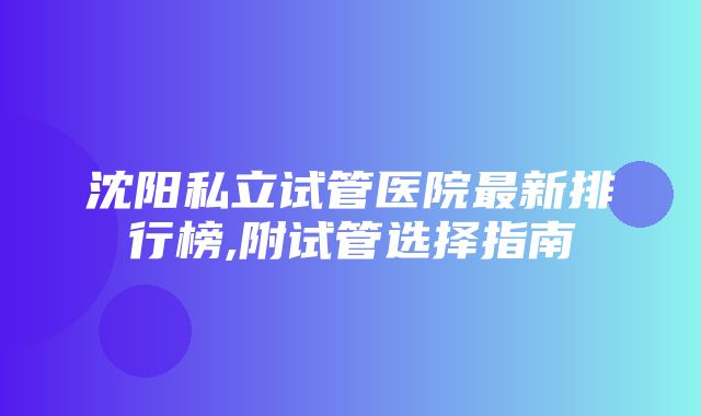 沈阳私立试管医院最新排行榜,附试管选择指南