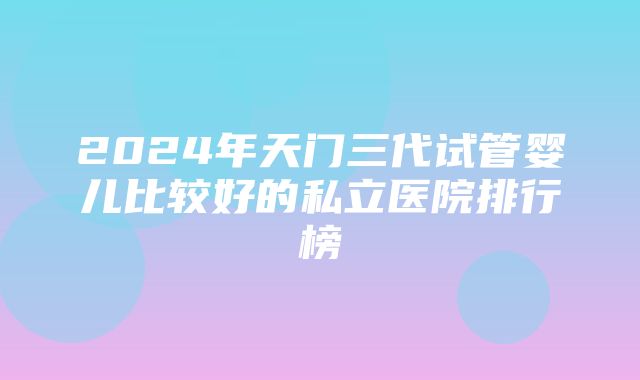 2024年天门三代试管婴儿比较好的私立医院排行榜