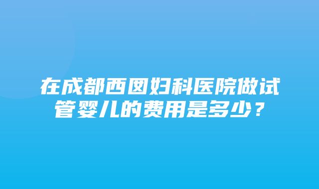 在成都西囡妇科医院做试管婴儿的费用是多少？