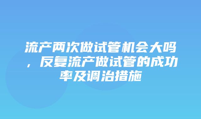 流产两次做试管机会大吗，反复流产做试管的成功率及调治措施