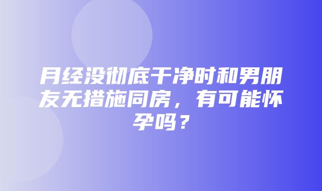 月经没彻底干净时和男朋友无措施同房，有可能怀孕吗？