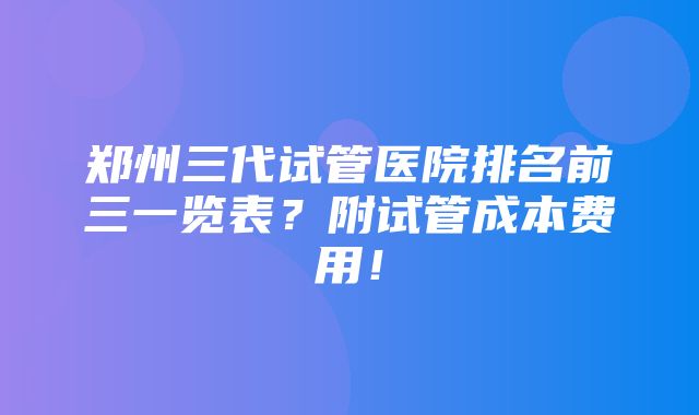 郑州三代试管医院排名前三一览表？附试管成本费用！