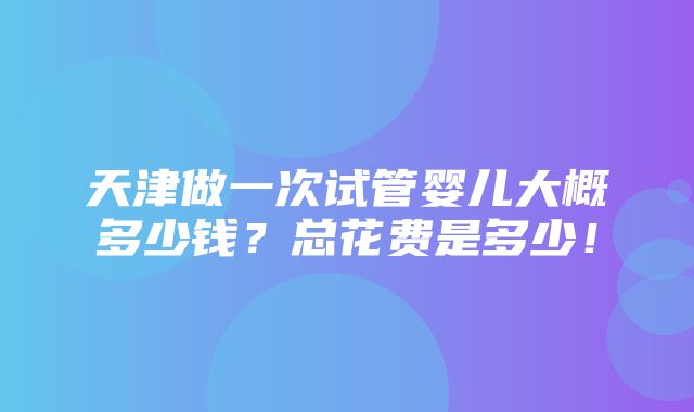 天津做一次试管婴儿大概多少钱？总花费是多少！