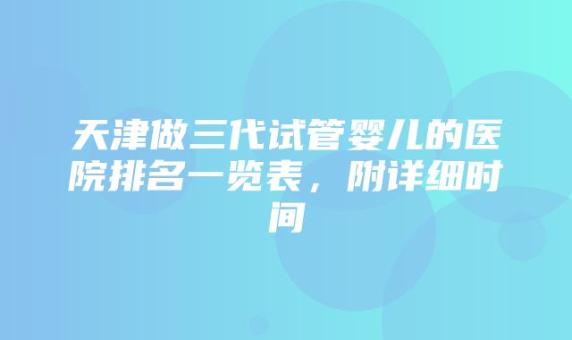 天津做三代试管婴儿的医院排名一览表，附详细时间