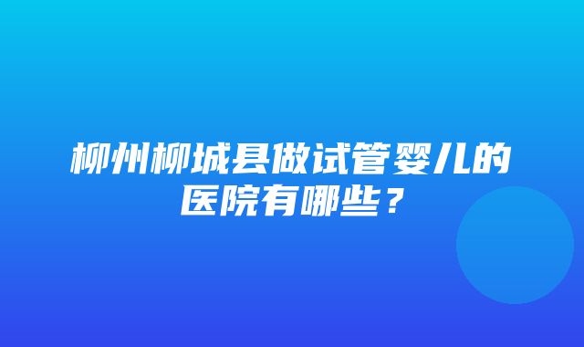 柳州柳城县做试管婴儿的医院有哪些？