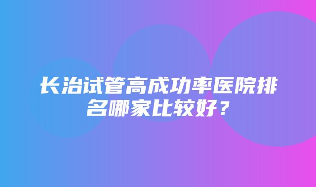 长治试管高成功率医院排名哪家比较好？