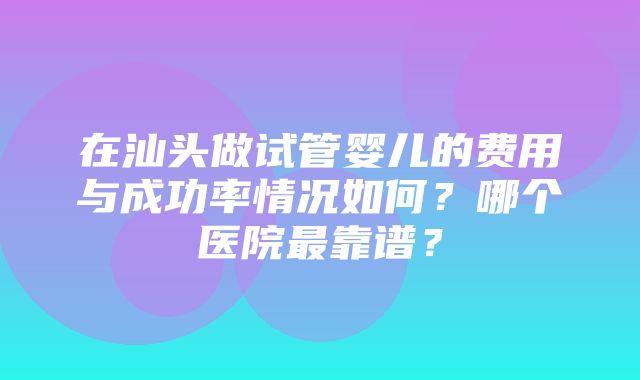 在汕头做试管婴儿的费用与成功率情况如何？哪个医院最靠谱？