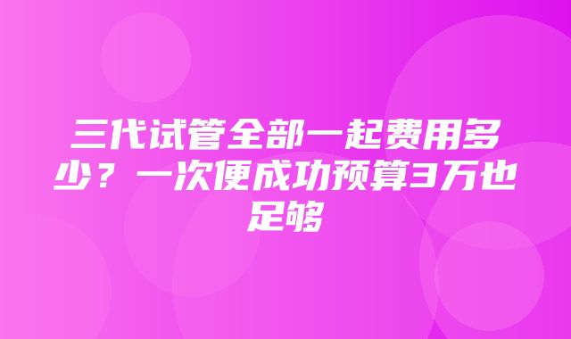 三代试管全部一起费用多少？一次便成功预算3万也足够