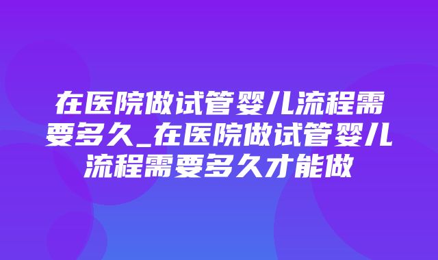 在医院做试管婴儿流程需要多久_在医院做试管婴儿流程需要多久才能做