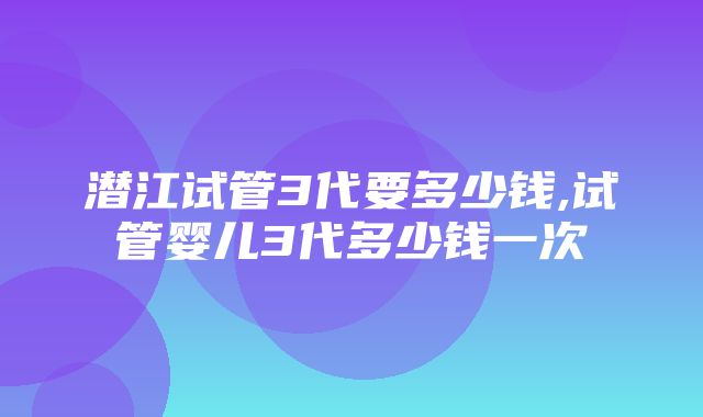 潜江试管3代要多少钱,试管婴儿3代多少钱一次