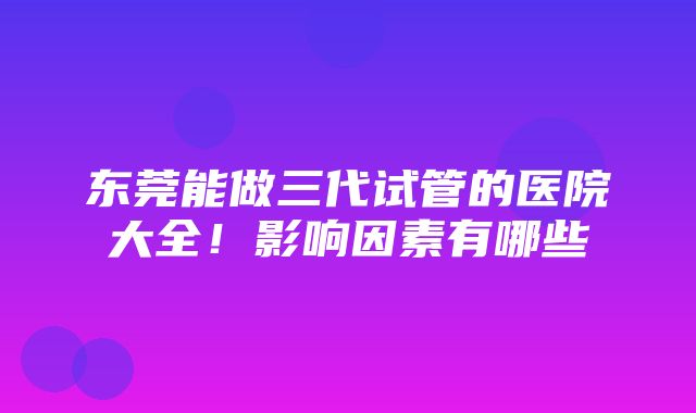 东莞能做三代试管的医院大全！影响因素有哪些