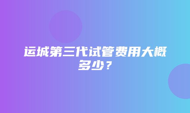 运城第三代试管费用大概多少？