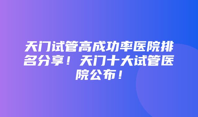 天门试管高成功率医院排名分享！天门十大试管医院公布！