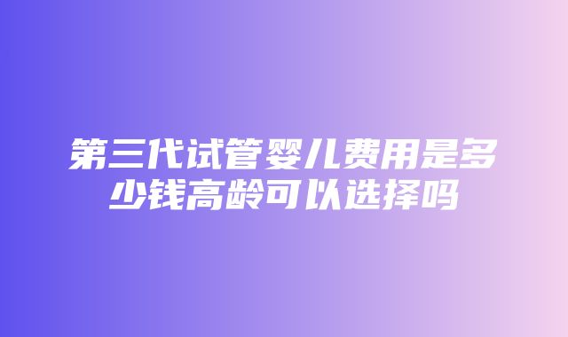 第三代试管婴儿费用是多少钱高龄可以选择吗