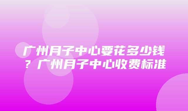 广州月子中心要花多少钱？广州月子中心收费标准