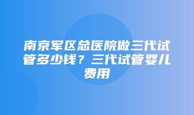 南京军区总医院做三代试管多少钱？三代试管婴儿费用