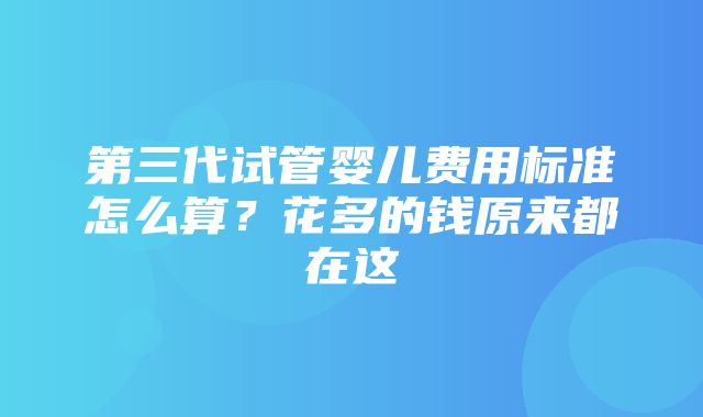 第三代试管婴儿费用标准怎么算？花多的钱原来都在这