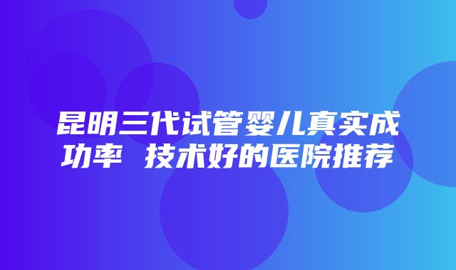 昆明三代试管婴儿真实成功率 技术好的医院推荐