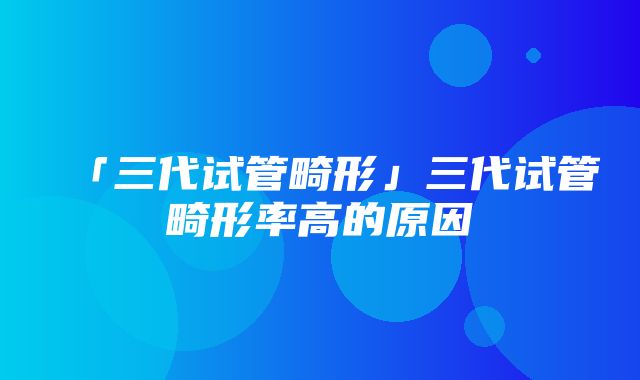 「三代试管畸形」三代试管畸形率高的原因