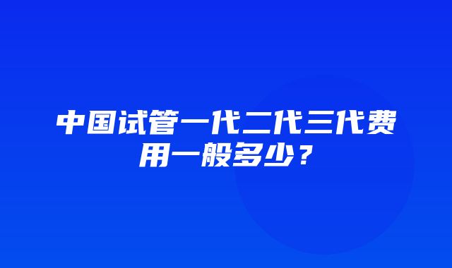 中国试管一代二代三代费用一般多少？