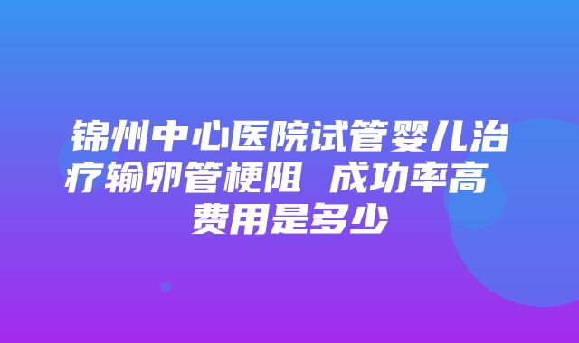 锦州中心医院试管婴儿治疗输卵管梗阻 成功率高 费用是多少