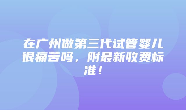 在广州做第三代试管婴儿很痛苦吗，附最新收费标准！