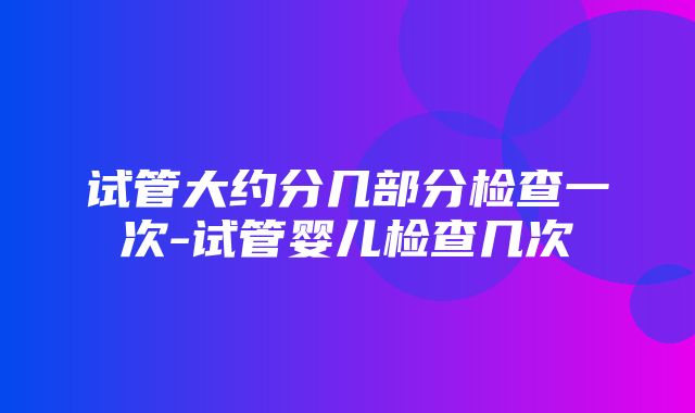 试管大约分几部分检查一次-试管婴儿检查几次