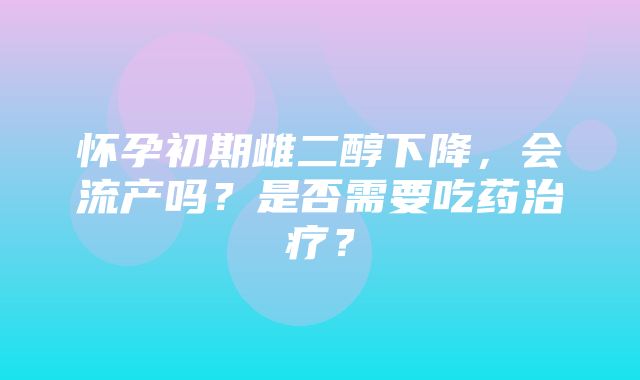 怀孕初期雌二醇下降，会流产吗？是否需要吃药治疗？