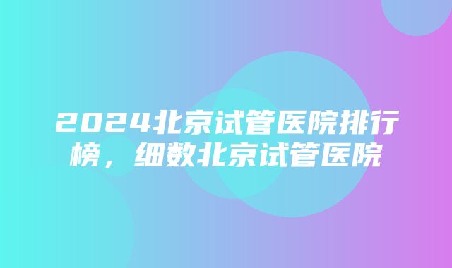 2024北京试管医院排行榜，细数北京试管医院