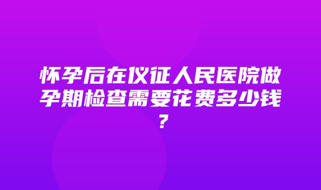 怀孕后在仪征人民医院做孕期检查需要花费多少钱？