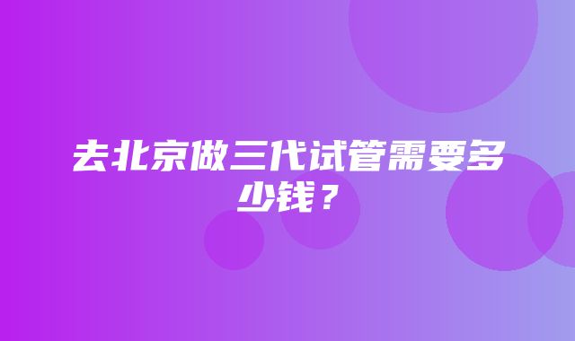 去北京做三代试管需要多少钱？