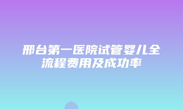 邢台第一医院试管婴儿全流程费用及成功率