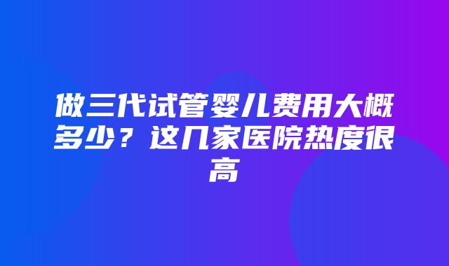 做三代试管婴儿费用大概多少？这几家医院热度很高