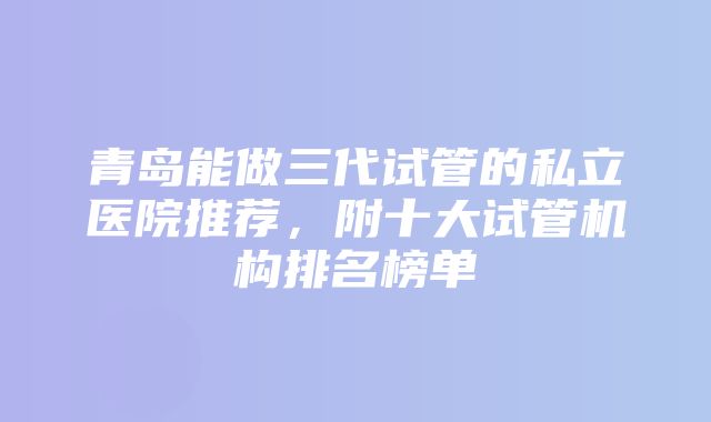 青岛能做三代试管的私立医院推荐，附十大试管机构排名榜单