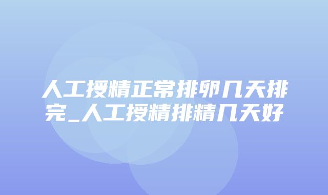 人工授精正常排卵几天排完_人工授精排精几天好