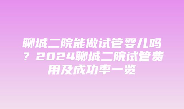 聊城二院能做试管婴儿吗？2024聊城二院试管费用及成功率一览